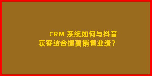 CRM 系统如何与抖音获客结合提高销售业绩？